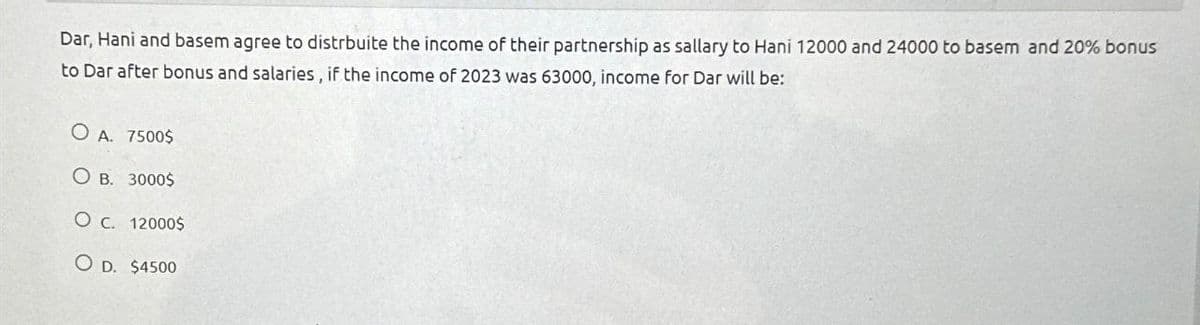 Dar, Hani and basem agree to distrbuite the income of their partnership as sallary to Hani 12000 and 24000 to basem and 20% bonus
to Dar after bonus and salaries, if the income of 2023 was 63000, income for Dar will be:
O A. 7500$
OB. 3000$
O c. 12000$
OD. $4500