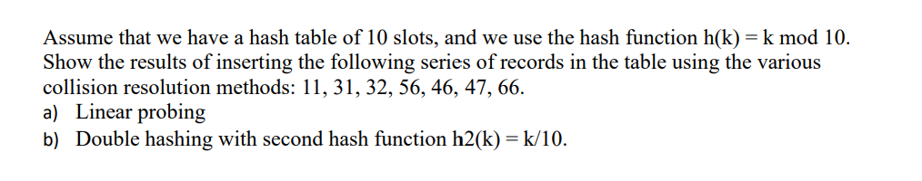 Assume that we have a hash table of 10 slots, and we use the hash function h(k) = k mod 10.
Show the results of inserting the following series of records in the table using the various
collision resolution methods: 11, 31, 32, 56, 46, 47, 66.
a) Linear probing
b) Double hashing with second hash function h2(k) = k/10.