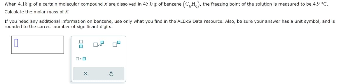 When 4.18 g of a certain molecular compound X are dissolved in 45.0 g of benzene (C6H6), the freezing point of the solution is measured to be 4.9 °C.
Calculate the molar mass of X.
If you need any additional information on benzene, use only what you find in the ALEKS Data resource. Also, be sure your answer has a unit symbol, and is
rounded to the correct number of significant digits.
□□
品
5