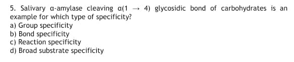 5. Salivary a-amylase cleaving a(1
example for which type of specificity?
a) Group specificity
b) Bond specificity
c) Reaction specificity
d) Broad substrate specificity
4) glycosidic bond of carbohydrates is an
