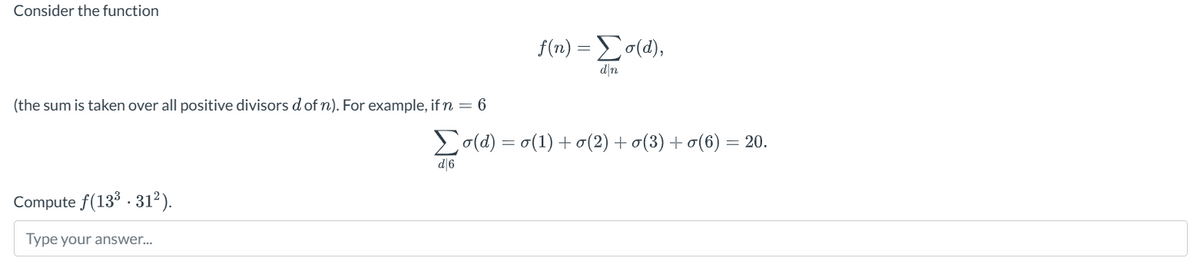 Consider the function
(the sum is taken over all positive divisors d of n). For example, if n = 6
f(n) = Σσ(α),
dn
(d)o(1)+(2) +σ(3) +σ(6) = 20.
Compute f(13³.312²).
Type your answer...
d|6