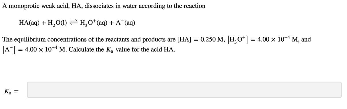 A monoprotic weak acid, HA, dissociates in water according to the reaction
HA(aq) + H2O(l) — H₂O*(aq) + A¯(aq)
The equilibrium concentrations of the reactants and products are [HA]
[A-] = 4.00 × 10-4 M. Calculate the K₂ value for the acid HA.
Ка
=
=
0.250 M, [H₂O+] = 4.00 × 10−4 M, and