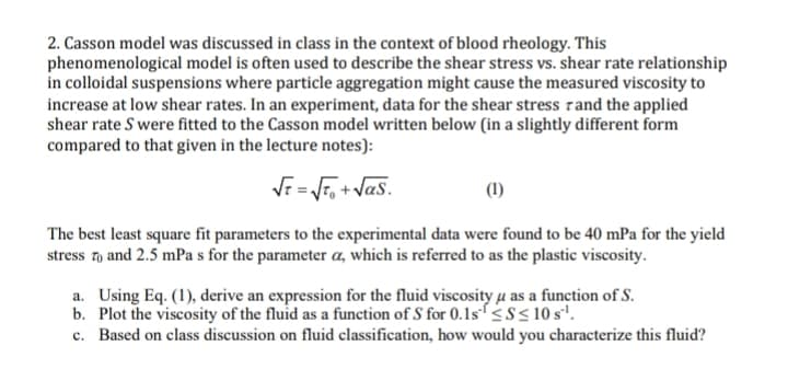 2. Casson model was discussed in class in the context of blood rheology. This
phenomenological model is often used to describe the shear stress vs. shear rate relationship
in colloidal suspensions where particle aggregation might cause the measured viscosity to
increase at low shear rates. In an experiment, data for the shear stress and the applied
shear rate S were fitted to the Casson model written below (in a slightly different form
compared to that given in the lecture notes):
√t = √²₁+√as.
(1)
The best least square fit parameters to the experimental data were found to be 40 mPa for the yield
stress to and 2.5 mPa s for the parameter a, which is referred to as the plastic viscosity.
a. Using Eq. (1), derive an expression for the fluid viscosity u as a function of S.
b. Plot the viscosity of the fluid as a function of S for 0.1s¹ ≤S≤ 10 s¹.
c. Based on class discussion on fluid classification, how would you characterize this fluid?