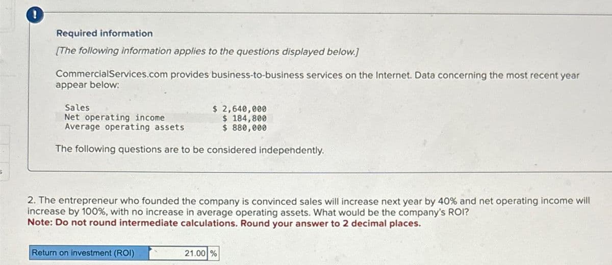 Required information
[The following information applies to the questions displayed below.]
CommercialServices.com provides business-to-business services on the Internet. Data concerning the most recent year
appear below:
Sales
Net operating income.
Average operating assets
$ 2,640,000
$ 184,800
$ 880,000
The following questions are to be considered independently.
2. The entrepreneur who founded the company is convinced sales will increase next year by 40% and net operating income will
increase by 100%, with no increase in average operating assets. What would be the company's ROI?
Note: Do not round intermediate calculations. Round your answer to 2 decimal places.
Return on investment (ROI)
21.00 %