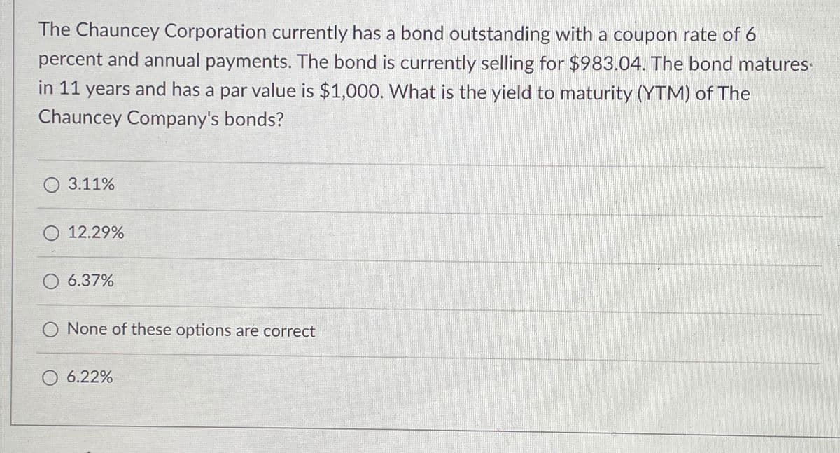 The Chauncey Corporation currently has a bond outstanding with a coupon rate of 6
percent and annual payments. The bond is currently selling for $983.04. The bond matures.
in 11 years and has a par value is $1,000. What is the yield to maturity (YTM) of The
Chauncey Company's bonds?
3.11%
12.29%
6.37%
O None of these options are correct
6.22%