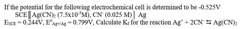 If the potential for the following electrochemical cell is determined to be -0.525V
SCE|| Ag(CN)2 (7.5x10³M), CN (0.025 M) | Ag
ESCE = 0.244V, E°Ag+/Ag = 0.799V, Calculate Kƒ for the reaction Ag* + 2CN 5 Ag(CN)2
