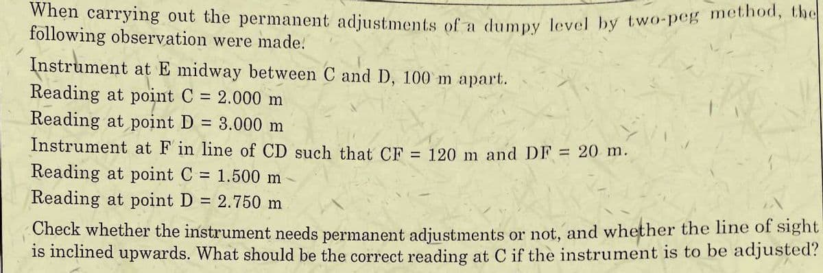 When carrying out the permanent adjustments of a dumpy level by two-peg method, the
following observation were made.
Instrument at E midway between C and D, 100 m apart.
Reading at point C = 2.000 m
Reading at point D = 3.000 m
Instrument at F in line of CD such that CF = 120 m and DF = 20 m.
Reading at point C = 1.500 m
Reading at point D = 2.750 m
Check whether the instrument needs permanent adjustments or not, and whether the line of sight
is inclined upwards. What should be the correct reading at C if the instrument is to be adjusted?