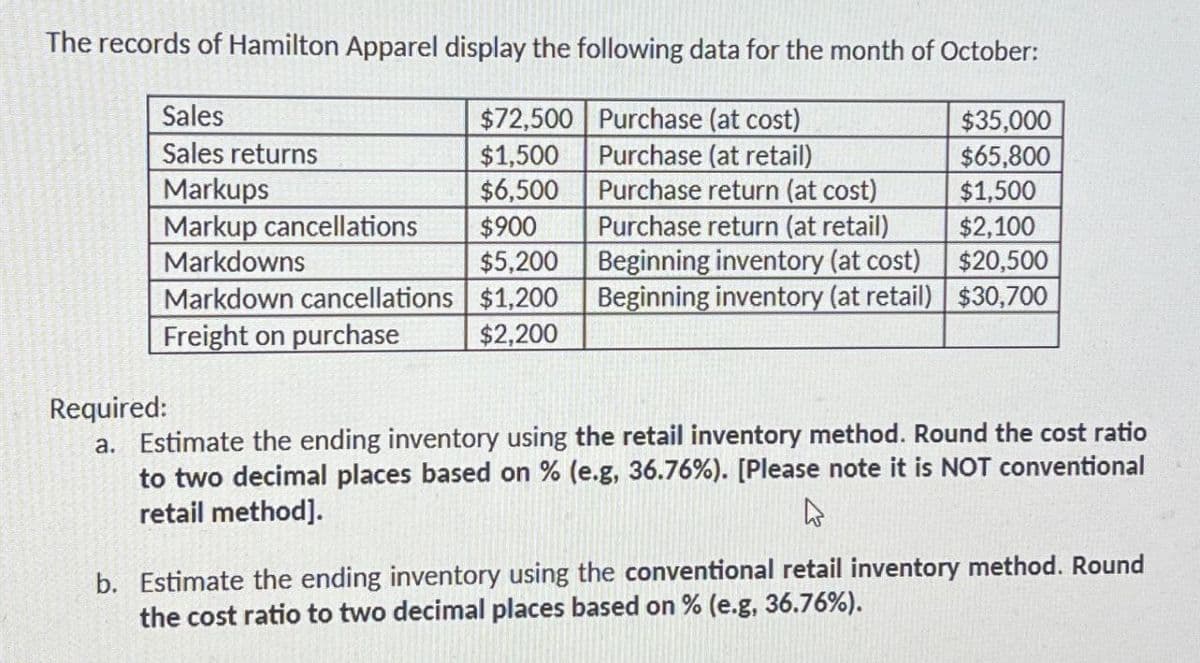The records of Hamilton Apparel display the following data for the month of October:
Sales
$72,500
Purchase (at cost)
$35,000
Sales returns
$1,500
Purchase (at retail)
$65,800
Markups
$6,500
Purchase return (at cost)
$1,500
Markup cancellations
$900
Purchase return (at retail)
$2,100
Markdowns
$5,200
Beginning inventory (at cost)
$20,500
Markdown cancellations
$1,200
Beginning inventory (at retail) $30,700
Freight on purchase
$2,200
Required:
a. Estimate the ending inventory using the retail inventory method. Round the cost ratio
to two decimal places based on % (e.g, 36.76%). [Please note it is NOT conventional
retail method].
۵
b. Estimate the ending inventory using the conventional retail inventory method. Round
the cost ratio to two decimal places based on % (e.g, 36.76%).