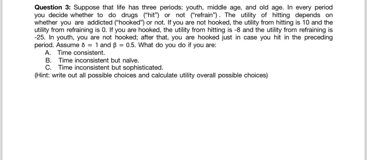 Question 3: Suppose that life has three periods: youth, middle age, and old age. In every period
you decide whether to do drugs (“hit”) or not ("refrain"). The utility of hitting depends on
whether you are addicted ("hooked") or not. If you are not hooked, the utility from hitting is 10 and the
utility from refraining is 0. If you are hooked, the utility from hitting is -8 and the utility from refraining is
-25. In youth, you are not hooked; after that, you are hooked just in case you hit in the preceding
period. Assume 8 = 1 and ẞ = 0.5. What do you do if you are:
A. Time consistent.
B. Time inconsistent but naïve.
C. Time inconsistent but sophisticated.
(Hint: write out all possible choices and calculate utility overall possible choices)