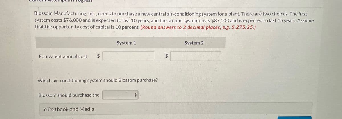 Blossom Manufacturing, Inc., needs to purchase a new central air-conditioning system for a plant. There are two choices. The first
system costs $76,000 and is expected to last 10 years, and the second system costs $87,000 and is expected to last 15 years. Assume
that the opportunity cost of capital is 10 percent. (Round answers to 2 decimal places, e.g. 5,275.25.)
Equivalent annual cost
EA
$
System 1
$
+A
System 2
Which air-conditioning system should Blossom purchase?
Blossom should purchase the
eTextbook and Media