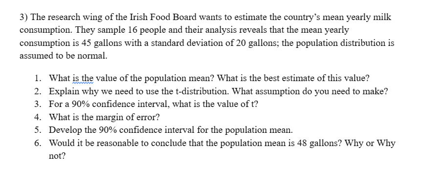 3) The research wing of the Irish Food Board wants to estimate the country's mean yearly milk
consumption. They sample 16 people and their analysis reveals that the mean yearly
consumption is 45 gallons with a standard deviation of 20 gallons; the population distribution is
assumed to be normal.
1. What is the value of the population mean? What is the best estimate of this value?
2. Explain why we need to use the t-distribution. What assumption do you need to make?
3. For a 90% confidence interval, what is the value of t?
4. What is the margin of error?
5. Develop the 90% confidence interval for the population mean.
6. Would it be reasonable to conclude that the population mean is 48 gallons? Why or why
not?