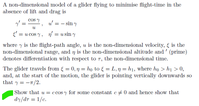 A non-dimensional model of a glider flying to minimise flight-time in the
absence of lift and drag is
COS Y u' = - sin y
น
"
§ = u cosy, n = usin y
where is the flight-path angle, u is the non-dimensional velocity, & is the
non-dimensional range, and ŋ is the non-dimensional altitude and ' (prime)
denotes differentiation with respect to 7, the non-dimensional time.
The glider travels from § = 0,ŋ = ho to { = L,n = h₁, where ho > h₁ > 0,
and, at the start of the motion, the glider is pointing vertically downwards so
that y = -π/2.
|Show that u = ccosy for some constant c 0 and hence show that
dy/dr = 1/c.