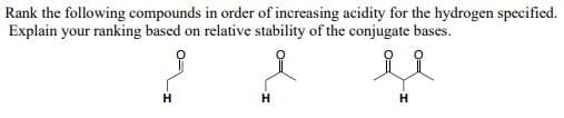 Rank the following compounds in order of increasing acidity for the hydrogen specified.
Explain your ranking based on relative stability of the conjugate bases.
H
H
H