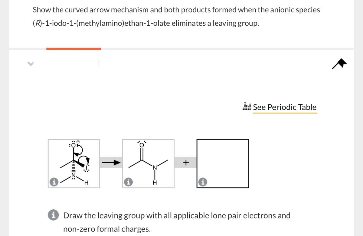 Show the curved arrow mechanism and both products formed when the anionic species
(R)-1-iodo-1-(methylamino)ethan-1-olate eliminates a leaving group.
H
+
See Periodic Table
i Draw the leaving group with all applicable lone pair electrons and
non-zero formal charges.