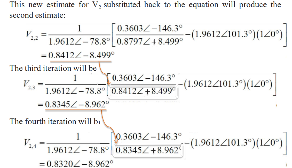 This new estimate for V2 substituted back to the equation will produce the
second estimate:
V
2.2
1
=
0.3603-146.3°
-(1.9612/101.3°)(120°)
1.9612-78.8° 0.8797/+8.499°
=0.8412-8.499°
The third iteration will be
V
2.3
1
0.3603-146.3°
(1.9612/101.3°)(120°)]
1.9612-78.8° 0.8412/+8.499°
= 0.8345-8.962°
The fourth iteration will b
1
V
2,4
=
0.3603-146.3°
-(1.9612/101.3°)(120°)
1.9612-78.8° 0.8345/+8.962
= 0.8320-8.962°