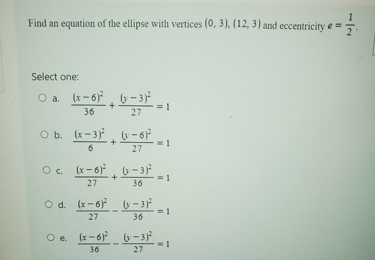 1
Find an equation of the ellipse with vertices (0, 3), (12, 3) and eccentricity e =
༡.
Select one:
a.
(x-6)² (y-3)²
36
+
27
O b. (x-3)²
(x-3)² +
(x-3)² (1-6)²
6
= 1
27
O c. (x-6)² (v-3)²
+
= 1
27
36
O d. (x-6) (-3)²
e.
= 1
27
36
(x-6)² (x-3)²
= 1
36
27