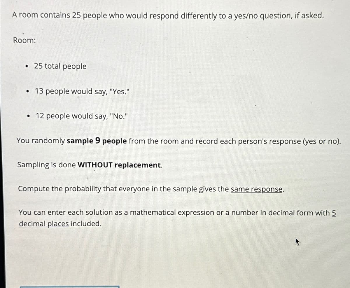 A room contains 25 people who would respond differently to a yes/no question, if asked.
Room:
• 25 total people
•13 people would say, "Yes."
• 12 people would say, "No."
You randomly sample 9 people from the room and record each person's response (yes or no).
Sampling is done WITHOUT replacement.
Compute the probability that everyone in the sample gives the same response.
You can enter each solution as a mathematical expression or a number in decimal form with 5
decimal places included.
