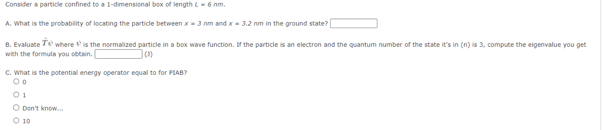 Consider a particle confined to a 1-dimensional box of length L = 6 nm.
A. What is the probability of locating the particle between x = 3 nm and x = 3.2 nm in the ground state?
B. Evaluate T where is the normalized particle in a box wave function. If the particle is an electron and the quantum number of the state it's in (n) is 3, compute the eigenvalue you get
with the formula you obtain.
(J)
C. What is the potential energy operator equal to for PIAB?
00
O Don't know...
○ 10