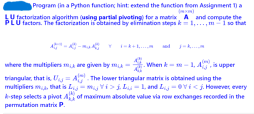 Program (in a Python function; hint: extend the function from Assignment 1) a
(mxm)
LU factorization algorithm (using partial pivoting) for a matrix A and compute the
PLU factors. The factorization is obtained by elimination steps k = 1,...,m-1 so that
i=k+1,...,m and j=k,...,m
When k = m -
, is upper
where the multipliers mi, are given by mik =
triangular, that is, U₁ = A). The lower triangular matrix is obtained using the
multipliers mi,, that is Lij = mij Vi > j, Li,i = 1, and Lij=0 Vi<j. However, every
k-step selects a pivot A of maximum absolute value via row exchanges recorded in the
permutation matrix P.