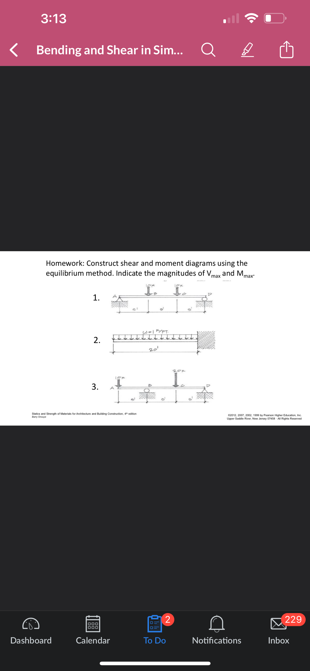 3:13
Bending and Shear in Sim...
Q
Homework: Construct shear and moment diagrams using the
equilibrium method. Indicate the magnitudes of Vmax and Mm
'max'
1.
51
S'
2.
10K
3.
A
Statics and Strength of Materials for Architecture and Building Construction, 4th edition
Barry Onouye
W=1K/FT
20'
10K
L
20k
•
©2012, 2007, 2002, 1999 by Pearson Higher Education, Inc.
Upper Saddle River, New Jersey 07458 All Rights Reserved
2
229
Dashboard
Calendar
To Do
Notifications
Inbox