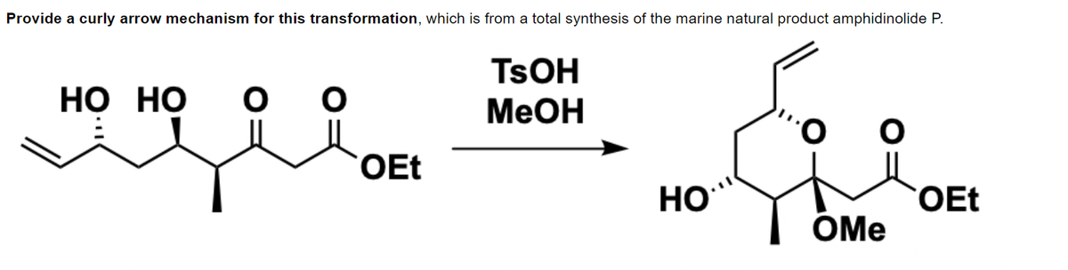 Provide a curly arrow mechanism for this transformation, which is from a total synthesis of the marine natural product amphidinolide P.
HO HO
идея
O O
TSOH
MeOH
OEt
HO
OEt
OMe