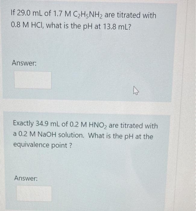 If 29.0 mL of 1.7 M C2H5NH2 are titrated with
0.8 M HCI, what is the pH at 13.8 mL?
Answer:
Exactly 34.9 mL of 0.2 M HNO2 are titrated with
a 0.2 M NaOH solution. What is the pH at the
equivalence point?
Answer: