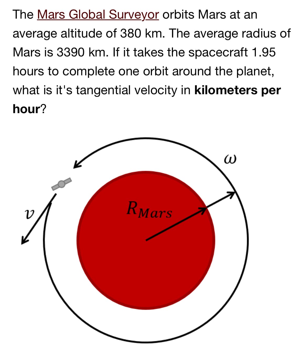 The Mars Global Surveyor orbits Mars at an
average altitude of 380 km. The average radius of
Mars is 3390 km. If it takes the spacecraft 1.95
hours to complete one orbit around the planet,
what is it's tangential velocity in kilometers per
hour?
ט
R Mars
ω