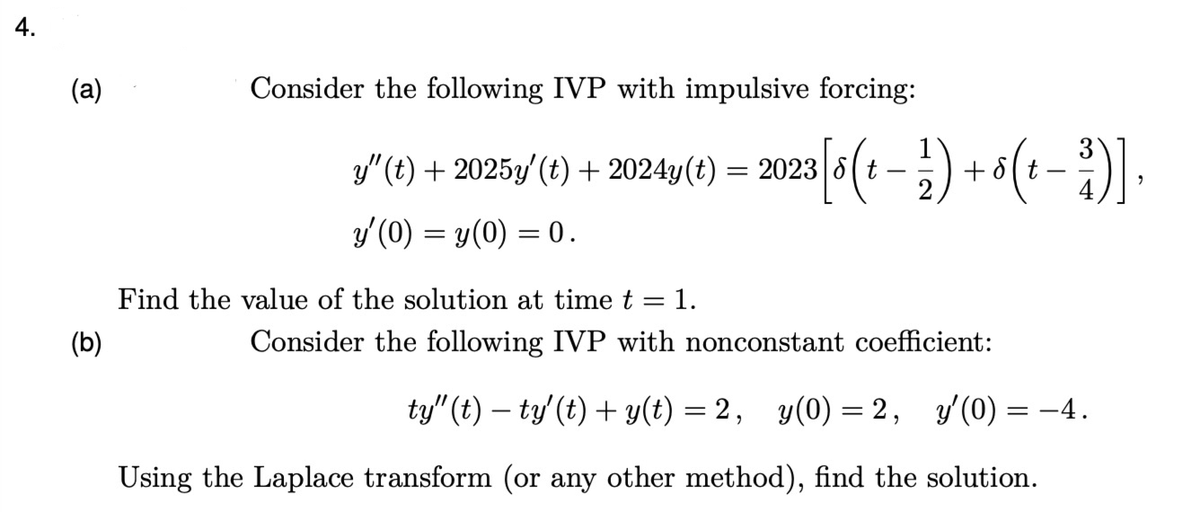 4.
(a)
(b)
Consider the following IVP with impulsive forcing:
y"
y″ (t) + 2025y' (t) + 2024y(t) = 2023 [8 (t − = ½) + 8 (+ − ³)],
-
y'(0) = y(0) = 0.
Find the value of the solution at time t = 1.
Consider the following IVP with nonconstant coefficient:
ty" (t) − ty' (t) + y(t) = 2, y(0)
=
2, y'(0) = −4.
Using the Laplace transform (or any other method), find the solution.