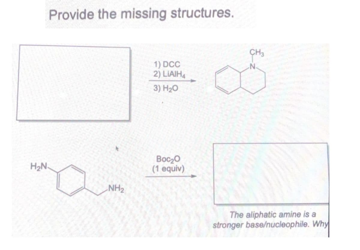 H₂N.
Provide the missing structures.
NH2
CH3
1) DCC
N.
2) LIAIH
3) H₂O
Boc₂O
(1 equiv)
The aliphatic amine is a
stronger base/nucleophile. Why