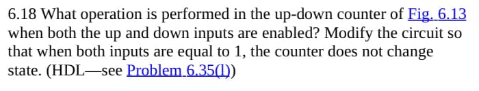 6.18 What operation is performed in the up-down counter of Fig. 6.13
when both the up and down inputs are enabled? Modify the circuit so
that when both inputs are equal to 1, the counter does not change
state. (HDL see Problem 6.35(1))