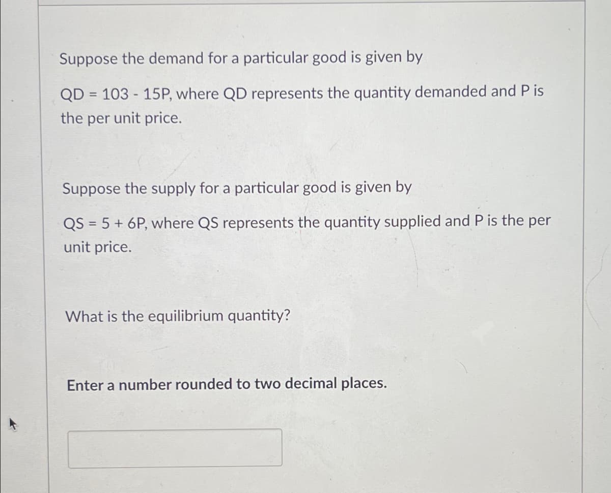Suppose the demand for a particular good is given by
=
QD 103-15P, where QD represents the quantity demanded and P is
the per unit price.
Suppose the supply for a particular good is given by
QS 5+ 6P, where QS represents the quantity supplied and P is the per
unit price.
What is the equilibrium quantity?
Enter a number rounded to two decimal places.