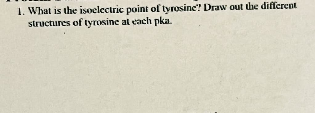 1. What is the isoelectric point of tyrosine? Draw out the different
structures of tyrosine at each pka.