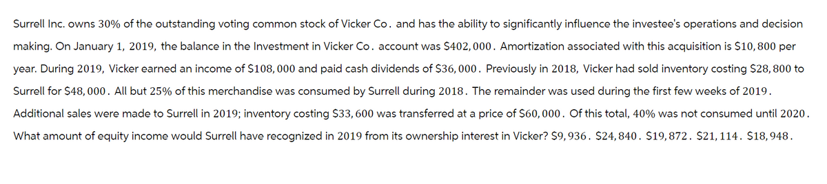 Surrell Inc. owns 30% of the outstanding voting common stock of Vicker Co. and has the ability to significantly influence the investee's operations and decision
making. On January 1, 2019, the balance in the Investment in Vicker Co. account was $402,000. Amortization associated with this acquisition is $10,800 per
year. During 2019, Vicker earned an income of $108,000 and paid cash dividends of $36,000. Previously in 2018, Vicker had sold inventory costing $28,800 to
Surrell for $48,000. All but 25% of this merchandise was consumed by Surrell during 2018. The remainder was used during the first few weeks of 2019.
Additional sales were made to Surrell in 2019; inventory costing $33,600 was transferred at a price of $60,000. Of this total, 40% was not consumed until 2020.
What amount of equity income would Surrell have recognized in 2019 from its ownership interest in Vicker? $9,936. $24,840. $19,872. $21,114. $18,948.