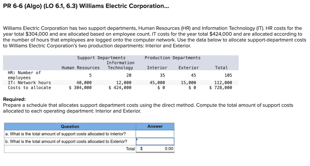 PR 6-6 (Algo) (LO 6.1, 6.3) Williams Electric Corporation...
Williams Electric Corporation has two support departments, Human Resources (HR) and Information Technology (IT). HR costs for the
year total $304,000 and are allocated based on employee count. IT costs for the year total $424,000 and are allocated according to
the number of hours that employees are logged onto the computer network. Use the data below to allocate support-department costs
to Williams Electric Corporation's two production departments: Interior and Exterior.
Support Departments
HR: Number of
employees
IT: Network hours
Costs to allocate
Required:
Human Resources
5
40,000
$ 304,000
Production Departments
Information
Technology
Interior
Exterior
Total
20
35
45
105
12,000
$ 424,000
45,000
$ 0
15,000
$ 0
112,000
$ 728,000
Prepare a schedule that allocates support department costs using the direct method. Compute the total amount of support costs
allocated to each operating department: Interior and Exterior.
Question
a. What is the total amount of support costs allocated to Interior?
b. What is the total amount of support costs allocated to Exterior?
Answer
Total $
0.00