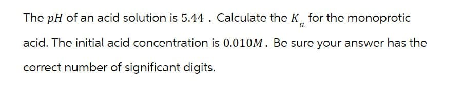 The pH of an acid solution is 5.44. Calculate the K for the monoprotic
a
acid. The initial acid concentration is 0.010M. Be sure your answer has the
correct number of significant digits.