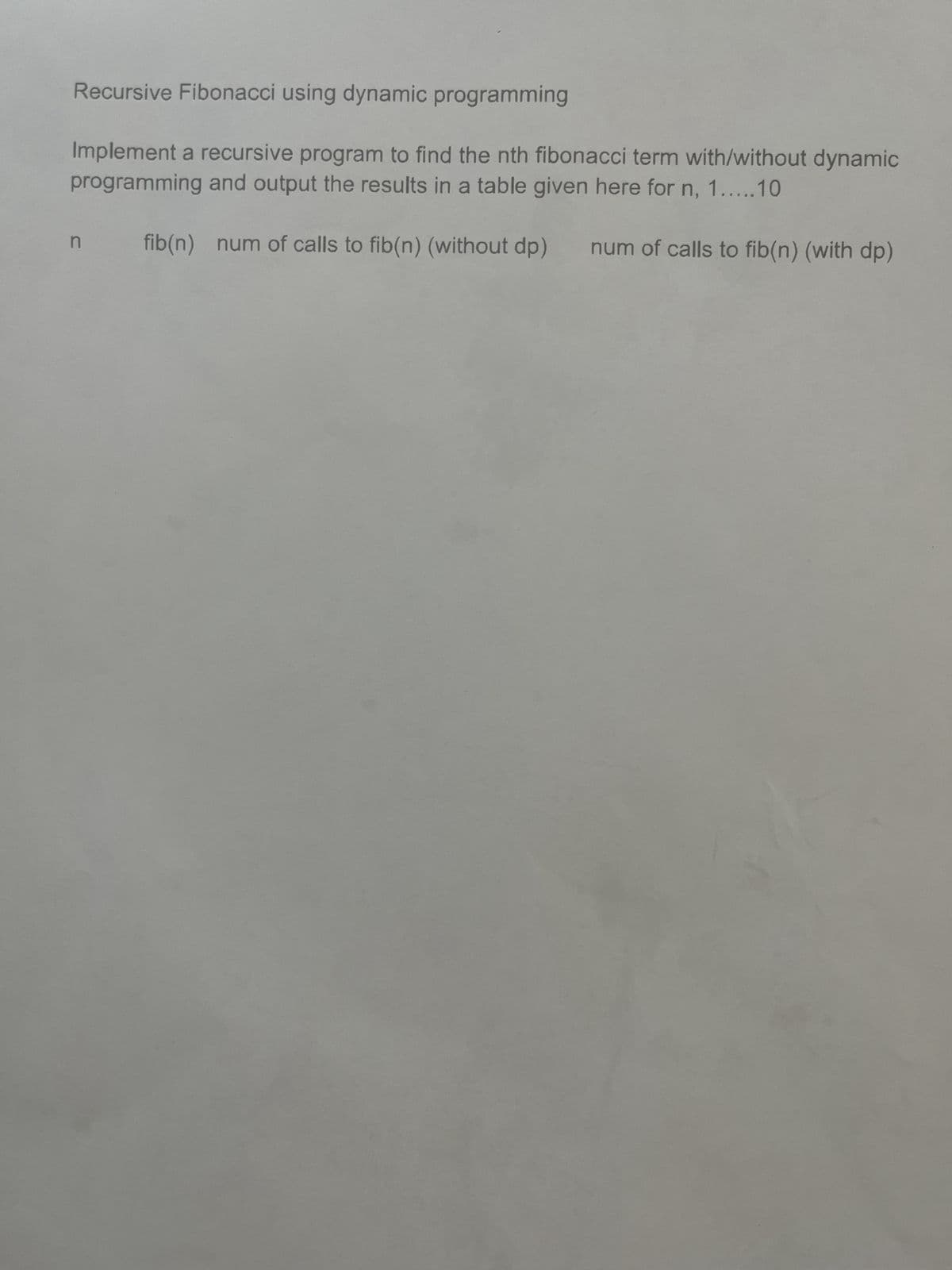 Recursive Fibonacci using dynamic programming
Implement a recursive program to find the nth fibonacci term with/without dynamic
programming and output the results in a table given here for n, 1.....10
n fib(n) num of calls to fib(n) (without dp)
num of calls to fib(n) (with dp)