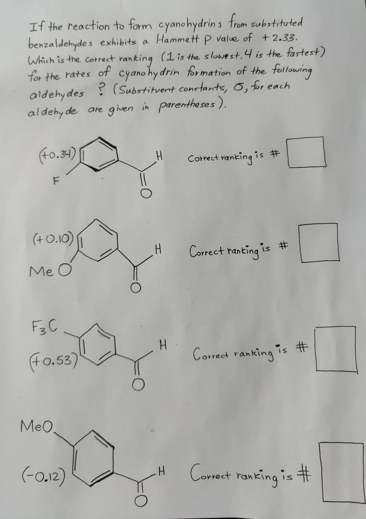 If the reaction to form cyanohydrins from substituted
benzaldehydes exhibits a Hammett P value of +2.33.
Which is the correct ranking (1 is the slowest. 4 is the fastest)
for the rates of cyanohydrin formation of the following
aldehydes (Substituent constants, 6, for each
aldehyde are given in parentheses).
?
(+0.34)
(4)
F
(+0.10)
Me O
О
Correct ranking i
is #
H
Correct ranking is #
F3C
(+0.53)
H
Correct ranking is #
О
MeO.
(-0.12)
H
Correct ranking is #
