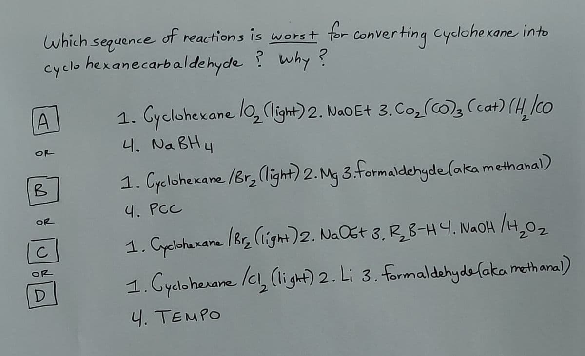 A
OR
B
OR
C
OR
D
Which sequence
of reactions is worst for converting cyclohexane into
cyclohexanecarbaldehyde ? why ?
1. Cyclohexane 10₂ (light) 2. NaOE+ 3. Co₂ (CO)3 (cat) (H, /co
4. NaBH4
1. Cyclohexane /Br₂ (light) 2. Mg 3. formaldehyde (aka methanal)
4. PCC
1. Cyclohexane (Br₂ (light) 2. Na Ost 3. R₂B-H4. NaOH /H₂O₂
2
1. Cyclohexane /Cl₂ (light) 2. Li 3. formaldehyde (aka methanal)
4. TEMPO