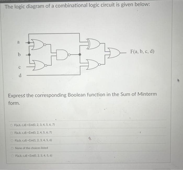 The logic diagram of a combinational logic circuit is given below:
B
6
d
ROD
노
Fab, c,d) =2m(0, 2,3,4,5,6,7)
Fla,b,c,d) =2m(0, 2,4,5,6,7)
OF(a,b,c,d) -Em(1, 2, 3, 4, 5, 6)
None of the choices listed
D
Express the corresponding Boolean function in the Sum of Minterm
form.
Fla,b,c,d) -Em(0, 2, 3, 4, 5, 6)
F(a, b, c, d)