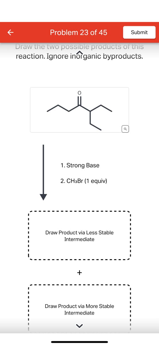 K
Problem 23 of 45
Submit
Draw the two possible products of this
reaction. Ignore inorganic byproducts.
1. Strong Base
2. CHзBr (1 equiv)
Draw Product via Less Stable
Intermediate
+
Draw Product via More Stable
Intermediate
Q