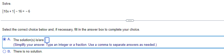 Solve.
| 10x+1|-16=-6
Select the correct choice below and, if necessary, fill in the answer box to complete your choice.
A. The solution(s) is/are
(Simplify your answer. Type an integer or a fraction. Use a comma to separate answers as needed.)
B. There is no solution.