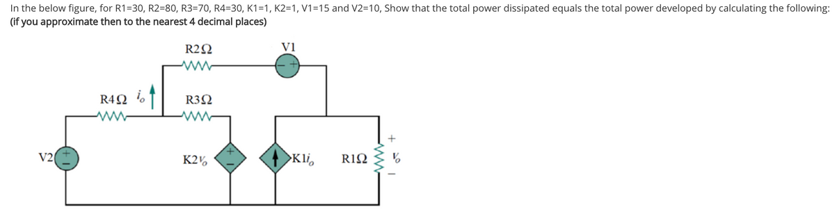 In the below figure, for R1=30, R2=80, R3=70, R4=30, K1=1, K2=1, V1=15 and V2=10, Show that the total power dissipated equals the total power developed by calculating the following:
(if you approximate then to the nearest 4 decimal places)
R2N
V1
R4Q %T
R3Ω
+
V2
K2,
>Kli,
RIΩ
