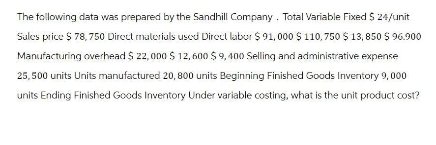 The following data was prepared by the Sandhill Company. Total Variable Fixed $ 24/unit
Sales price $ 78, 750 Direct materials used Direct labor $91,000 $ 110, 750 $ 13,850 $ 96.900
Manufacturing overhead $ 22,000 $ 12,600 $9,400 Selling and administrative expense
25,500 units Units manufactured 20, 800 units Beginning Finished Goods Inventory 9,000
units Ending Finished Goods Inventory Under variable costing, what is the unit product cost?