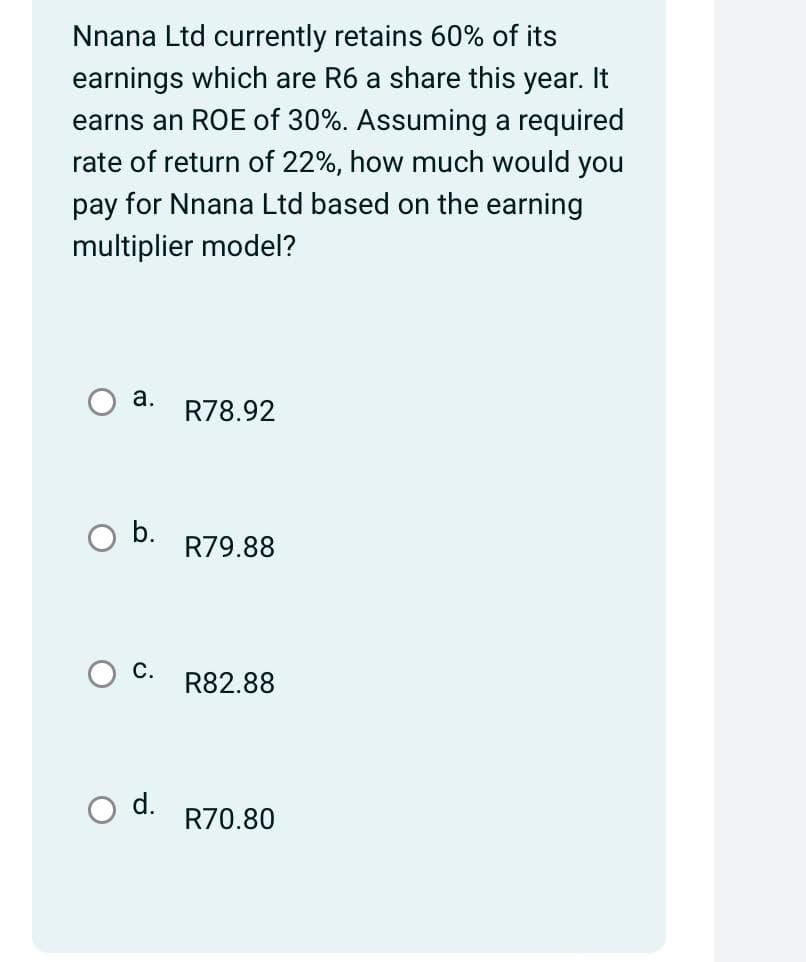 Nnana Ltd currently retains 60% of its
earnings which are R6 a share this year. It
earns an ROE of 30%. Assuming a required
rate of return of 22%, how much would you
pay for Nnana Ltd based on the earning
multiplier model?
a.
b.
C.
R78.92
R79.88
R82.88
d.
R70.80