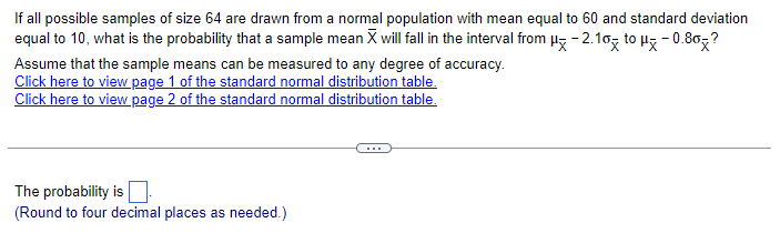 If all possible samples of size 64 are drawn from a normal population with mean equal to 60 and standard deviation
equal to 10, what is the probability that a sample mean X will fall in the interval from μ-2.10 to μ* -0.80×?
Assume that the sample means can be measured to any degree of accuracy.
Click here to view page 1 of the standard normal distribution table.
Click here to view page 2 of the standard normal distribution table.
The probability is
(Round to four decimal places as needed.)