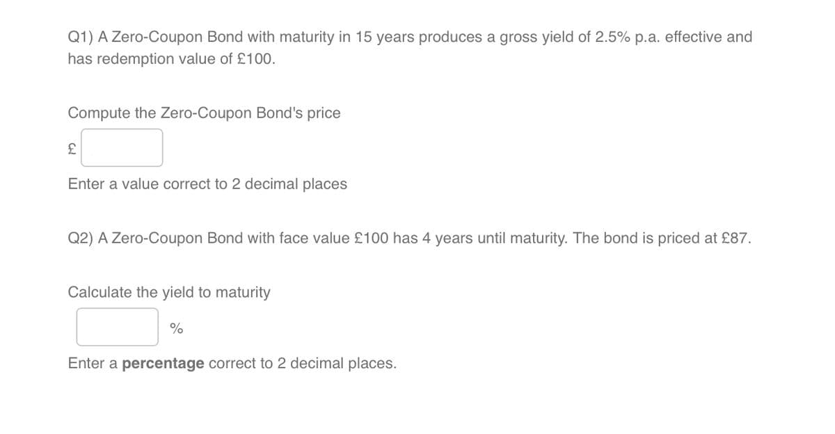 Q1) A Zero-Coupon Bond with maturity in 15 years produces a gross yield of 2.5% p.a. effective and
has redemption value of £100.
Compute the Zero-Coupon Bond's price
£
Enter a value correct to 2 decimal places
Q2) A Zero-Coupon Bond with face value £100 has 4 years until maturity. The bond is priced at £87.
Calculate the yield to maturity
%
Enter a percentage correct to 2 decimal places.