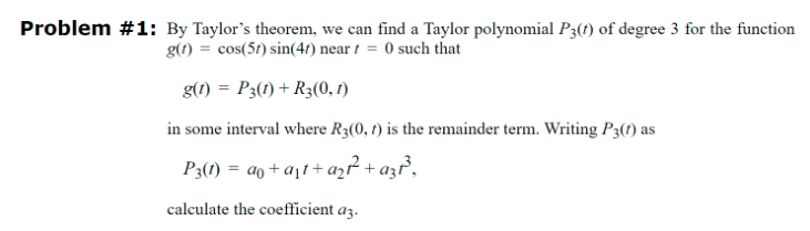 Problem #1: By Taylor's theorem, we can find a Taylor polynomial P3(+) of degree 3 for the function
g(t)
cos(5) sin(47) near =0 such that
g(1) P3(1)+R3(0, 1)
in some interval where R3(0, 1) is the remainder term. Writing P3(1) as
P3(1)= a+at+a21² + azt³,
calculate the coefficient a3.