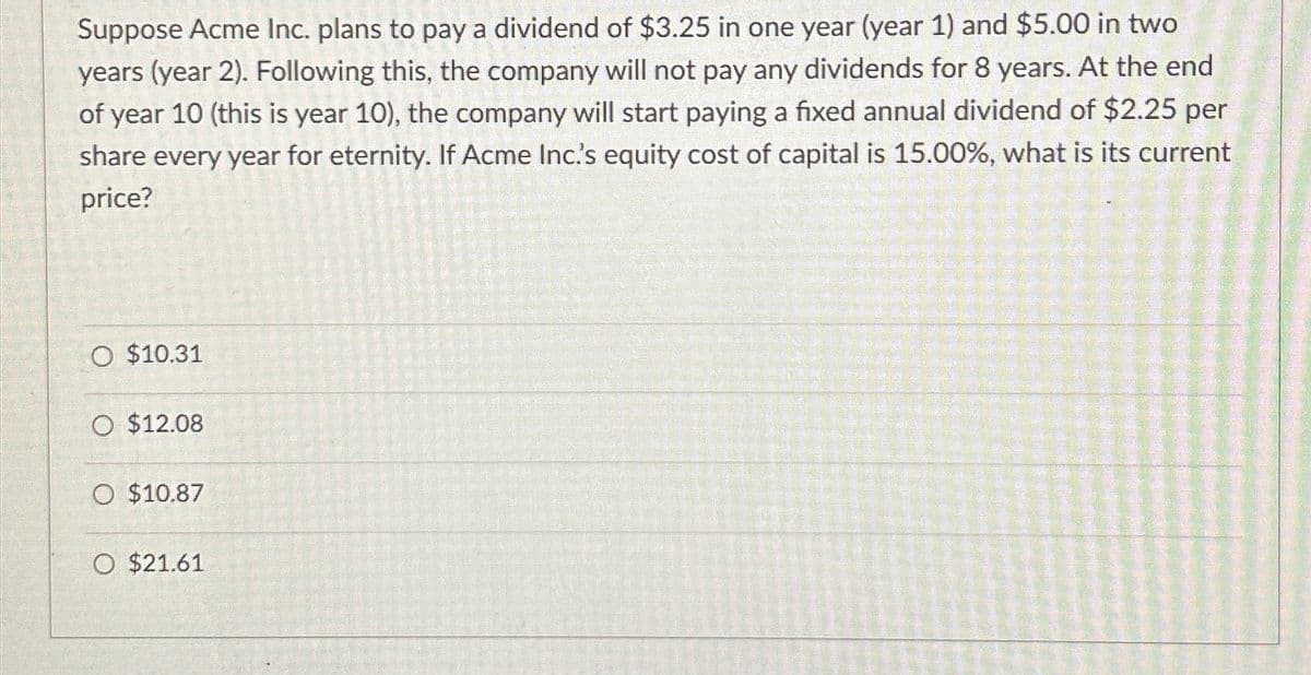 Suppose Acme Inc. plans to pay a dividend of $3.25 in one year (year 1) and $5.00 in two
years (year 2). Following this, the company will not pay any dividends for 8 years. At the end
of year 10 (this is year 10), the company will start paying a fixed annual dividend of $2.25 per
share every year for eternity. If Acme Inc.'s equity cost of capital is 15.00%, what is its current
price?
O $10.31
O $12.08
O $10.87
O $21.61