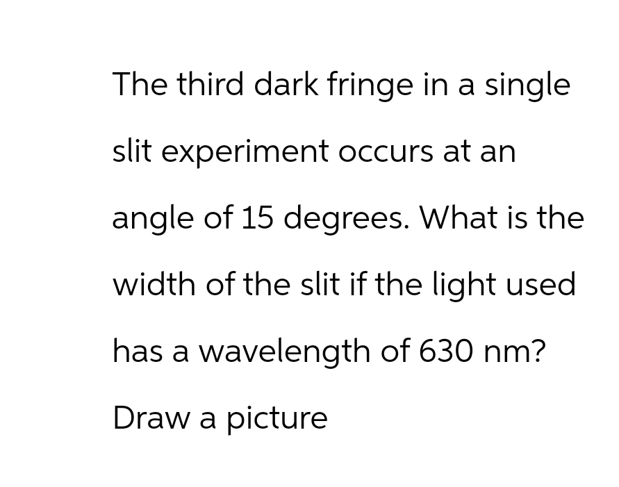 The third dark fringe in a single
slit experiment occurs at an
angle of 15 degrees. What is the
width of the slit if the light used
has a wavelength of 630 nm?
Draw a picture
