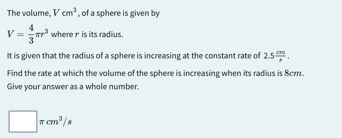 The volume, V cm³, of a sphere is given by
4
V
=
πr³ where r is its radius.
3
It is given that the radius of a sphere is increasing at the constant rate of 2.5 cm
Find the rate at which the volume of the sphere is increasing when its radius is 8cm.
Give your answer as a whole number.
π cm³/s
ст